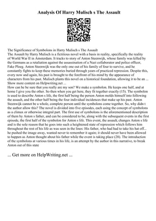 Analysis Of Harry Mulisch s The Assault
The Significance of Symbolons in Harry Mulisch s The Assault
The Assault by Harry Mulisch is a fictitious novel with a basis in reality, specifically the reality
of World War II in Amsterdam. It tracks to story of Anton Steenwijk, whose family was killed by
the Germans as a retaliation against the assassination of a Nazi collaborator and police officer,
Fake Ploeg. Anton Steenwijk was the only one out of his family of four to survive, and he
constantly fights to keep these memories buried through years of practiced repression. Despite this,
every now and again, his past is brought to the forefront of his mind by the appearance of
characters from his past. Mulisch plants this novel on a historical foundation, allowing it to be an ...
Show more content on Helpwriting.net ...
How can he be sure that you really are my son? We make a symbolon. He keeps one half, and at
home I give you the other. So then when you get here, they fit together exactly (15). The symbolon
is used to describe Anton s life, the first half being the person Anton molds himself into following
the assault, and the other half being the four individual incidences that make up his past. Anton
Steenwijk cannot be a whole, complete person until the symbolons come together. So, why didn t
the author allow this? The novel is divided into five episodes, each using the concept of symbolons
as a climax or otherwise integral part. The first use of symbolons is the aforementioned description
of them by Anton s father, and can be considered to be, along with the subsequent events in the first
episode, the first half of the symbolon for Anton s life. This event, the assault, changes Anton s life
and is the sole reason that he goes into such a heightened state of repression which follows him
throughout the rest of his life as was seen in the lines: His father, who had had to take his hat off...
he pushed the image away, wanted never to remember it again; it should never have been allowed
to happen as Anton thought about his father while the event is taking place (28). The introduction
of the symbolons at various times in his life, is an attempt by the author in this narrative, to break
Anton out of this state
... Get more on HelpWriting.net ...
 