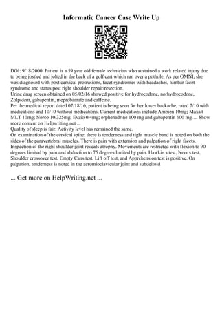 Informatic Cancer Case Write Up
DOI: 9/18/2000. Patient is a 59 year old female technician who sustained a work related injury due
to being jostled and jolted in the back of a golf cart which ran over a pothole. As per OMNI, she
was diagnosed with post cervical protrusions, facet syndromes with headaches, lumbar facet
syndrome and status post right shoulder repair/resection.
Urine drug screen obtained on 05/02/16 showed positive for hydrocodone, norhydrocodone,
Zolpidem, gabapentin, meprobamate and caffeine.
Per the medical report dated 07/18/16, patient is being seen for her lower backache, rated 7/10 with
medications and 10/10 without medications. Current medications include Ambien 10mg; Maxalt
MLT 10mg; Norco 10/325mg; Evzio 0.4mg; orphenadrine 100 mg and gabapentin 600 mg.... Show
more content on Helpwriting.net ...
Quality of sleep is fair. Activity level has remained the same.
On examination of the cervical spine, there is tenderness and tight muscle band is noted on both the
sides of the paravertebral muscles. There is pain with extension and palpation of right facets.
Inspection of the right shoulder joint reveals atrophy. Movements are restricted with flexion to 90
degrees limited by pain and abduction to 75 degrees limited by pain. Hawkin s test, Neer s test,
Shoulder crossover test, Empty Cans test, Lift off test, and Apprehension test is positive. On
palpation, tenderness is noted in the acromioclavicular joint and subdeltoid
... Get more on HelpWriting.net ...
 