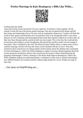 Perfect Marriage In Kate Hemingway s Hills Like White...
Looking from the Inside
Anne and Ted have been married for 25 years, dated for 10 and have 3 kids together. On the
outside it looks like have the picture perfect marriage. One day he packed up his things and left
their home and relationship of over 30 years with no explanation whatsoever. Couples will think the
world of their spouse and build their lives around them only to be disregarded when it suits them.
Spouses are left wondering what had happened that made their partners walked out on them after all
they have been through and the sacrifices both may have made. This is the time they realized they
do not know their partners as they thought they did and all the sacrifices made was not enough to
keep them. This is exhibited in the story The Storm by Kate Chopin where a couple seems to have
a perfect marriage, but the wife then she cheats on her husband with her ex lover. Then they
returned to their normal lives not telling neither of their partner about the adultery they committed.
In Ernest Hemingway s Hills Like White Elephants a couple is having a heated argument about the
woman going for an abortion and how that would ease the tension in their relationship that the
pregnancy had brought. Calixta s cheating in The Storm sheds light on Hemingway s Hills Like
White Elephants helping me understand people s willingness to take risks to sustain relationships,
how difficult humans are to please and how unknowingly people live in lies. People are ready to
take risks
... Get more on HelpWriting.net ...
 