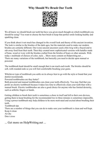 Why Should We Brush Our Teeth
We all know we should brush our teeth but have you given much thought on which toothbrush you
should be using? You want to choose the best brush to keep that perfect smile looking healthy and
sparkling clean.
If you think about it not much has changed in the overall look and theory of this ancient invention.
The look is similar to the brushes of the dark ages, but the materials used to make our modern
brushes are certainly different. Our (very) ancient ancestors used a thin twig with a frayed end to
rub away food from their teeth. Then they created more sophisticated versions with handles made
of bone, wood or ivory with the brushes crafted from the bristles of boars or other animals. With
today s multitude of choices of color, style ... Show more content on Helpwriting.net ...
There are many variations of the toothbrush, but basically you need to decide upon manual or
powered.
The toothbrush head should be small enough that it can reach each tooth. The bristles should be
soft, with rounded ends so you will feel comfortable brushing your gums.
Whichever type of toothbrush you settle on its always best to go with the style or brand that your
dentist recommends.
Powered toothbrushes are they better?
Both powered and manual toothbrushes can clean your teeth effectively. You may find that you
prefer an electric toothbrush because it takes less time to effectively clean your teeth than with a
manual brush. Electric toothbrushes are also a good choice for anyone who has limited dexterity,
such as arthritic fingers or hands.
Getting children to brush their teeth is sometimes a chore in itself and left to their own devices,
getting them to keep brushing for the recommended two to three minutes is sometimes impossible.
Using a power toothbrush may help children to be more motivated and excited about brushing their
teeth.
Toothbrush tips
There are a number of things that you can do to make sure your toothbrush is clean and well kept.
Keep it clean
Air dry
Don t cross
... Get more on HelpWriting.net ...
 