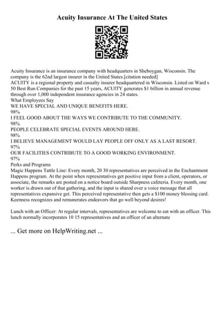 Acuity Insurance At The United States
Acuity Insurance is an insurance company with headquarters in Sheboygan, Wisconsin. The
company is the 62nd largest insurer in the United States.[citation needed]
ACUITY is a regional property and casualty insurer headquartered in Wisconsin. Listed on Ward s
50 Best Run Companies for the past 15 years, ACUITY generates $1 billion in annual revenue
through over 1,000 independent insurance agencies in 24 states.
What Employees Say
WE HAVE SPECIAL AND UNIQUE BENEFITS HERE.
98%
I FEEL GOOD ABOUT THE WAYS WE CONTRIBUTE TO THE COMMUNITY.
98%
PEOPLE CELEBRATE SPECIAL EVENTS AROUND HERE.
98%
I BELIEVE MANAGEMENT WOULD LAY PEOPLE OFF ONLY AS A LAST RESORT.
97%
OUR FACILITIES CONTRIBUTE TO A GOOD WORKING ENVIRONMENT.
97%
Perks and Programs
Magic Happens Tattle Line: Every month, 20 30 representatives are perceived in the Enchantment
Happens program. At the point when representatives get positive input from a client, operators, or
associate, the remarks are posted on a notice board outside Sharpness cafeteria. Every month, one
worker is drawn out of that gathering, and the input is shared over a voice message that all
representatives expansive get. This perceived representative then gets a $100 money blessing card.
Keenness recognizes and remunerates endeavors that go well beyond desires!
Lunch with an Officer: At regular intervals, representatives are welcome to eat with an officer. This
lunch normally incorporates 10 15 representatives and an officer of an alternate
... Get more on HelpWriting.net ...
 