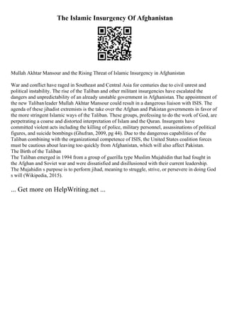 The Islamic Insurgency Of Afghanistan
Mullah Akhtar Mansour and the Rising Threat of Islamic Insurgency in Afghanistan
War and conflict have raged in Southeast and Central Asia for centuries due to civil unrest and
political instability. The rise of the Taliban and other militant insurgencies have escalated the
dangers and unpredictability of an already unstable government in Afghanistan. The appointment of
the new Talibanleader Mullah Akhtar Mansour could result in a dangerous liaison with ISIS. The
agenda of these jihadist extremists is the take over the Afghan and Pakistan governments in favor of
the more stringent Islamic ways of the Taliban. These groups, professing to do the work of God, are
perpetrating a coarse and distorted interpretation of Islam and the Quran. Insurgents have
committed violent acts including the killing of police, military personnel, assassinations of political
figures, and suicide bombings (Ghufran, 2009, pg 44). Due to the dangerous capabilities of the
Taliban combining with the organizational competence of ISIS, the United States coalition forces
must be cautious about leaving too quickly from Afghanistan, which will also affect Pakistan.
The Birth of the Taliban
The Taliban emerged in 1994 from a group of guerilla type Muslim Mujahidin that had fought in
the Afghan and Soviet war and were dissatisfied and disillusioned with their current leadership.
The Mujahidin s purpose is to perform jihad, meaning to struggle, strive, or persevere in doing God
s will (Wikipedia, 2015).
... Get more on HelpWriting.net ...
 