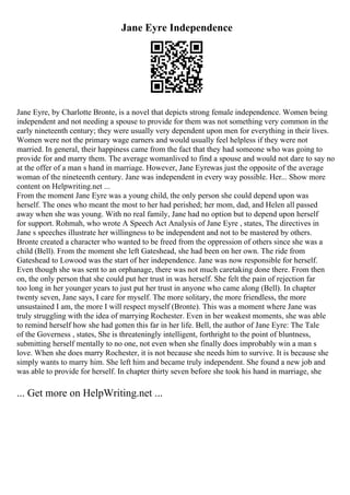 Jane Eyre Independence
Jane Eyre, by Charlotte Bronte, is a novel that depicts strong female independence. Women being
independent and not needing a spouse to provide for them was not something very common in the
early nineteenth century; they were usually very dependent upon men for everything in their lives.
Women were not the primary wage earners and would usually feel helpless if they were not
married. In general, their happiness came from the fact that they had someone who was going to
provide for and marry them. The average womanlived to find a spouse and would not dare to say no
at the offer of a man s hand in marriage. However, Jane Eyrewas just the opposite of the average
woman of the nineteenth century. Jane was independent in every way possible. Her... Show more
content on Helpwriting.net ...
From the moment Jane Eyre was a young child, the only person she could depend upon was
herself. The ones who meant the most to her had perished; her mom, dad, and Helen all passed
away when she was young. With no real family, Jane had no option but to depend upon herself
for support. Rohmah, who wrote A Speech Act Analysis of Jane Eyre , states, The directives in
Jane s speeches illustrate her willingness to be independent and not to be mastered by others.
Bronte created a character who wanted to be freed from the oppression of others since she was a
child (Bell). From the moment she left Gateshead, she had been on her own. The ride from
Gateshead to Lowood was the start of her independence. Jane was now responsible for herself.
Even though she was sent to an orphanage, there was not much caretaking done there. From then
on, the only person that she could put her trust in was herself. She felt the pain of rejection far
too long in her younger years to just put her trust in anyone who came along (Bell). In chapter
twenty seven, Jane says, I care for myself. The more solitary, the more friendless, the more
unsustained I am, the more I will respect myself (Bronte). This was a moment where Jane was
truly struggling with the idea of marrying Rochester. Even in her weakest moments, she was able
to remind herself how she had gotten this far in her life. Bell, the author of Jane Eyre: The Tale
of the Governess , states, She is threateningly intelligent, forthright to the point of bluntness,
submitting herself mentally to no one, not even when she finally does improbably win a man s
love. When she does marry Rochester, it is not because she needs him to survive. It is because she
simply wants to marry him. She left him and became truly independent. She found a new job and
was able to provide for herself. In chapter thirty seven before she took his hand in marriage, she
... Get more on HelpWriting.net ...
 
