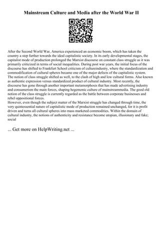 Mainstream Culture and Media after the World War II
After the Second World War, America experienced an economic boom, which has taken the
country a step further towards the ideal capitalistic society. In its early developmental stages, the
capitalist mode of production prolonged the Marxist discourse on constant class struggle as it was
primarily criticized in terms of social inequalities. During post war years, the initial focus of the
discourse has shifted to Frankfurt School criticism of cultureindustry, where the standardization and
commodification of cultural spheres became one of the major defects of the capitalistic system.
The notion of class struggle shifted as well, to the clash of high and low cultural forms. Also known
as authentic expression versus standardized product of cultural industry. Most recently, the
discourse has gone through another important metamorphosis that has made advertising industry
and consumerism the main forces, shaping hegemonic culture of mainstreammedia. The good old
notion of the class struggle is currently regarded as the battle between corporate businesses and
rebel oppositional forces.
However, even though the subject matter of the Marxist struggle has changed through time, the
very quintessential nature of capitalistic mode of production remained unchanged, for it is profit
driven and turns all cultural spheres into mass marketed commodities. Within the domain of
cultural industry, the notions of authenticity and resistance become utopian, illusionary and fake;
social
... Get more on HelpWriting.net ...
 