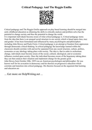 Critical Pedagogy And The Reggio Emilia
Critical pedagogy and The Reggio Emilia approach on play based learning should be merged into
early childhood education as obtaining the skills to critically analyze and problem solve has the
potential to change society and thus the potential to change the world.
It is important individuals become aware of what critical pedagogy is. Critical pedagogy stems
from the idea that there is an unequal social structure in our society which is based upon class, race
and gender. It has been formulated and influenced by many psychologists and philosophers
including John Dewey and Paulo Freire. Critical pedagogy is an attempt at freedom from oppression
through democratic critical thinking. In critical pedagogy the knowledge learned within the
classroom should correlate with and not be separated from any social structure, culture, politics,
economics or any ideology taking place with society. The idea is, that in order to orchestrate
change, individuals must become aware of the social, cultural, ideological, and or economic
influence exerted upon society. Once the individual becomes aware of the hegemony taking place
they can then analyze their situation and implement change for the greater good.
John Dewey born October 20th, 1859 was an American psychologist and philosopher. He was
known well for his avocation in democracy and his theories on progressive education which
correlate and transition into critical pedagogy. His theories focused on the argument that learning
and education are
... Get more on HelpWriting.net ...
 