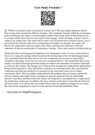 Case Study Formula 1
Q1. What do you need in order to succeed in Formula One? The case studies emphasise that all
three racing teams focussed on different strategies. Their strategies changed within the environment
and circumstances, but what is overwhelmingly evident is that a team needs all the elements to be
in synergy and for focus to be on every aspect of the strategy. As the old adage, A team is only as
strong as its weakest link. This means that in order to be successful and to maintain success, you ve
got to get all the elements right, the overall package, the budget, the designer, the engine, the
drivers, the organisation and every aspect, from what is deemed most important to the least
important, all play an essential part of sustaining a winning... Show more content on Helpwriting.net
...
Whilst all of these technological developments were taking place in the F1 arena, Ferrari chose to
focus on it s long term strategy which focused on the development of the V6 turbocharged engine.
This essentially meant that their drivers were now competing with cars that no longer held a
competitive advantage, in fact the cars were now considered inferior. The fundamental flaw in this
instance was that Ferrari had ignored the change in trends in the immediate environment and stuck
to what they felt worked. The strategy was to exploits their strengths but neglected the opportunities
that presented themselves. They had failed to respond to an immediate threat, thus exposing their
weaknesses and allowing themselves to retrogress to the extent that Ferrari was no longer
considered a threat. This was further compounded by the problems that were being experienced
between Audetto and Laude, Ferrari s strength was derived somewhat from the relationship
between Team Boss and Driver and with Audetto not being able to accomplish this, it impacted on
the performance of the team. In addition, the heavy reliance on the driver, meant that the team was
left at the mercy of it s driver, this was evident when Laude was unable to compete for six weeks,
this allowed the competition to close in on the lead that Ferrari had established. What
... Get more on HelpWriting.net ...
 