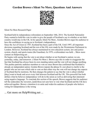 Gordon Brown s Silent No More, Questions And Answers
Silent No More Research Paper
Scotland held its independence referendum on September 18th, 2014. The Scottish Nationalist
Party wanted to hold this vote in order to give the people of Scotland a say in whether or not their
country would stay in the UK. In his speech, Silent No More , Gordon Brown urges his audience to
have the confidence in saying no to Scotland s independence.
Since the Act of Union in 1707, Scotland has been a part of the UK. Until 1997, all important
decisions regarding Scotland and the rest of the UK were made by the Westminster Parliament in
London. However, Scotland has always maintained its own education system, law and justice
system, church, and sports teams (the Guardian). In 1979, a referendum was held ... Show more
content on Helpwriting.net ...
He begins with saying that the vote is not about whether or not Scotland is nation; we are,
yesterday, today, and tomorrow. ( Silent No More ). Brown says this in order to exaggerate the
fact that Scotland has always been its own standing nation and the vote will not change anything.
This pushes patriotic audience members to vote no since Brown has confirmed that Scotland is
already an independent nation. Gordon Brown repeats the phrase It s not about to clarify to the
people who are not sure which side to vote on that either way the vote will not change any aspects
of Scotland that he mentions. He then changes the pattern to say that the vote is about whether
[they] want to break and sever every link between Scotland and the UK. This powerful line both
defines what he believes independence will do to the union as well as delivering that statement
using negative language. To conclude this section of the speech, Brown suggests that his audience
tell the undecided, the waverers, [and] those not sure how to vote what Scotland and the UK have
achieved together. Brown s intention is to unite and widen his audience of people who believe
voting for independence is the wrong
... Get more on HelpWriting.net ...
 