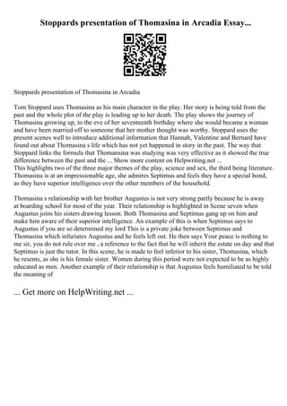 Stoppards presentation of Thomasina in Arcadia Essay...
Stoppards presentation of Thomasina in Arcadia
Tom Stoppard uses Thomasina as his main character in the play. Her story is being told from the
past and the whole plot of the play is leading up to her death. The play shows the journey of
Thomasina growing up, to the eve of her seventeenth birthday where she would became a woman
and have been married off to someone that her mother thought was worthy. Stoppard uses the
present scenes well to introduce additional information that Hannah, Valentine and Bernard have
found out about Thomasina s life which has not yet happened in story in the past. The way that
Stoppard links the formula that Thomansina was studying was very effective as it showed the true
difference between the past and the ... Show more content on Helpwriting.net ...
This highlights two of the three major themes of the play, science and sex, the third being literature.
Thomasina is at an impressionable age, she admires Septimus and feels they have a special bond,
as they have superior intelligence over the other members of the household.
Thomasina s relationship with her brother Augustus is not very strong partly because he is away
at boarding school for most of the year. Their relationship is highlighted in Scene seven when
Augustus joins his sisters drawing lesson. Both Thomasina and Septimus gang up on him and
make him aware of their superior intelligence. An example of this is when Septimus says to
Augustus if you are so determined my lord This is a private joke between Septimus and
Thomasina which infuriates Augustus and he feels left out. He then says Your peace is nothing to
me sir, you do not rule over me , a reference to the fact that he will inherit the estate on day and that
Septimus is just the tutor. In this scene, he is made to feel inferior to his sister, Thomasina, which
he resents, as she is his female sister. Women during this period were not expected to be as highly
educated as men. Another example of their relationship is that Augustus feels humiliated to be told
the meaning of
... Get more on HelpWriting.net ...
 