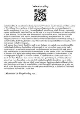 Volunteers Day
Volunteers Day. It was a tradition that every year on Volunteers Day the citizens of all ten sectors
of West Chester Grove gathered in the town s center beginning in the morning and peaked in
number around noon. It was a cozy Norman Rockwell type of scene which showed a community
coming together and it played itself out just the same as in most of the other sectors and townships
of New America. Even beyond New America really, the rest of the world. Nearly three weeks
worth of vacation time from schools, most businesses having been put on hold, and all non
emergency services had been suspended in the culmination of events which ultimately lead up to
Volunteers Day. But today, Saturday, May 18th was the day everyone had been waiting for.
... Show
more content on Helpwriting.net ...
It all seemed fine, where it should be, ready to go. Half past two o clock came knocking and he
could already feel butterflies building in his stomach, it was a tick of nervousness that made
him want to get up and move around, made him feel nauseated and unsettled. He took several
deep breaths hoping it would calm his nerves and then he tried his best to block his anxiety out
of his mind as he began at the starting point, the beginning sequence, which would lead to his
hidden program being able to take over all forms of communication which would access No!
Break into New America s most secured networks. At a quarter to 3 p.m. on the nose, he had
already had everything all set on his end. Only one last thing left to do and that was to hit the
enter button on his laptop s keypad which would kick start the program that would enact of the
algorithms he spent the past 48 hours building. Algorithms which sole purpose was to seize and
wreak havoc. The government s entire network system would then be in the hands of Phillip and
his friend s on the other side God be with
... Get more on HelpWriting.net ...
 