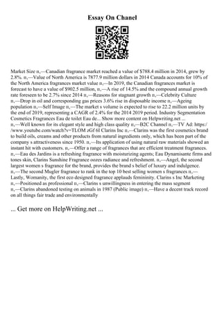 Essay On Chanel
Market Size п‚—Canadian fragrance market reached a value of $788.4 million in 2014, grew by
2.8%. п‚—Value of North America is 7877.9 million dollars in 2014 Canada accounts for 10% of
the North America fragrances market value п‚—In 2019, the Canadian fragrances market is
forecast to have a value of $902.5 million, п‚—A rise of 14.5% and the compound annual growth
rate foreseen to be 2.7% since 2014 п‚—Reasons for stagnant growth п‚—Celebrity Culture
п‚—Drop in oil and corresponding gas prices 3.6% rise in disposable income п‚—Ageing
population п‚—Self Image п‚—The market s volume is expected to rise to 22.2 million units by
the end of 2019, representing a CAGR of 2.4% for the 2014 2019 period. Industry Segmentation
Cosmetics Fragrances Eau de toilet Eau de... Show more content on Helpwriting.net ...
п‚—Well known for its elegant style and high class quality п‚—B2C Channel п‚—TV Ad: https:/
/www.youtube.com/watch?v=TLOM zGf 6I Clarins Inc п‚—Clarins was the first cosmetics brand
to build oils, creams and other products from natural ingredients only, which has been part of the
company s attractiveness since 1950. п‚—Its application of using natural raw materials showed an
instant hit with customers. п‚—Offer a range of fragrances that are efficient treatment fragrances.
п‚—Eau des Jardins is a refreshing fragrance with moisturizing agents; Eau Dynamisante firms and
tones skin, Clarins Sunshine Fragrance oozes radiance and refreshment. п‚—Angel, the second
largest women s fragrance for the brand, provides the brand s belief of luxury and indulgence.
п‚—The second Mugler fragrance to rank in the top 10 best selling women s fragrances п‚—
Lastly, Womanity, the first eco designed fragrance applauds femininity. Clarins s Inc Marketing
п‚—Positioned as professional п‚—Clarins s unwillingness in entering the mass segment
п‚—Clarins abandoned testing on animals in 1987 (Public image) п‚—Have a decent track record
on all things fair trade and environmentally
... Get more on HelpWriting.net ...
 