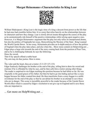 Margot Heinemann s Characteristics In King Lear
William Shakespeare s King Lear is the tragic story of a king s descent from power as the life that
he had once had crumbles before him. It is a story that relies heavily on the relationships between
its characters and how they change. Lear is slowly driven insane throughout the course of the play
as he unintentionally rids himself of the positive relationships while relying upon negative ones.
However, it is Margot Heinemann s argument that the play not only relies on interpersonal drama,
but also the politics of Englandin her essay, Demystifying the Mystery of the State : King Learand
the World Upside Down . In her essay, Heinemann provides an in depth analysis of how the politics
of England when the play takes place, and also when the... Show more content on Helpwriting.net ...
Edgar plays a large role towards the end of the story coming back from the position of Poor Tom,
and as he is challenging Edmund, he says the following:
Draw thy sword,
That if my speech offend a noble heart
Thy arm may do thee justice. Here is mine.
...
Thy valor and thy heart, thou art a traitor: (5.3.125 127,133)
Edgar fearlessly challenges his brother at the end of the play, telling him to draw his sword and
retaliate if he is offended by what he says, and he then calls him a traitor among other things.
The reader is surprised to see Edgar reaching this position because he had fallen so far. He was
originally in the good graces of his father, but then he had to go into hiding and act like a crazy
beggar because his father wanted him dead. He then transforms from a crazy beggar to a noble
swordsman for the end of the play so that he can defeat his brother in an attempt to save those
who are in danger. This scene is incredibly powerful to the reader because of the Upside Down
World effect which is caused by Edgar s resolution to not give up on England and to save those
who are important to
... Get more on HelpWriting.net ...
 