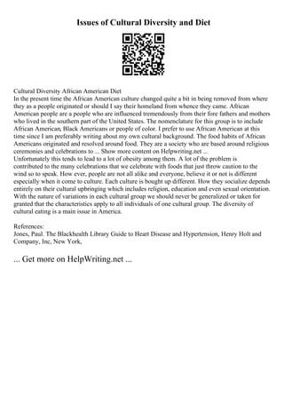 Issues of Cultural Diversity and Diet
Cultural Diversity African American Diet
In the present time the African American culture changed quite a bit in being removed from where
they as a people originated or should I say their homeland from whence they came. African
American people are a people who are influenced tremendously from their fore fathers and mothers
who lived in the southern part of the United States. The nomenclature for this group is to include
African American, Black Americans or people of color. I prefer to use African American at this
time since I am preferably writing about my own cultural background. The food habits of African
Americans originated and resolved around food. They are a society who are based around religious
ceremonies and celebrations to ... Show more content on Helpwriting.net ...
Unfortunately this tends to lead to a lot of obesity among them. A lot of the problem is
contributed to the many celebrations that we celebrate with foods that just throw caution to the
wind so to speak. How ever, people are not all alike and everyone, believe it or not is different
especially when it come to culture. Each culture is bought up different. How they socialize depends
entirely on their cultural upbringing which includes religion, education and even sexual orientation.
With the nature of variations in each cultural group we should never be generalized or taken for
granted that the characteristics apply to all individuals of one cultural group. The diversity of
cultural eating is a main issue in America.
References:
Jones, Paul. The Blackhealth Library Guide to Heart Disease and Hypertension, Henry Holt and
Company, Inc, New York,
... Get more on HelpWriting.net ...
 