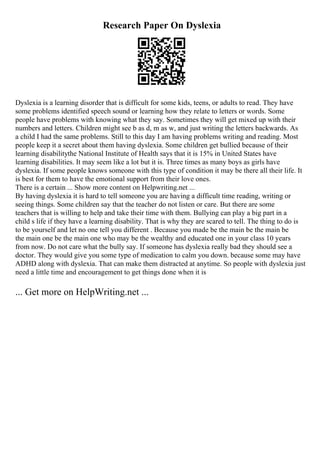 Research Paper On Dyslexia
Dyslexia is a learning disorder that is difficult for some kids, teens, or adults to read. They have
some problems identified speech sound or learning how they relate to letters or words. Some
people have problems with knowing what they say. Sometimes they will get mixed up with their
numbers and letters. Children might see b as d, m as w, and just writing the letters backwards. As
a child I had the same problems. Still to this day I am having problems writing and reading. Most
people keep it a secret about them having dyslexia. Some children get bullied because of their
learning disabilitythe National Institute of Health says that it is 15% in United States have
learning disabilities. It may seem like a lot but it is. Three times as many boys as girls have
dyslexia. If some people knows someone with this type of condition it may be there all their life. It
is best for them to have the emotional support from their love ones.
There is a certain ... Show more content on Helpwriting.net ...
By having dyslexia it is hard to tell someone you are having a difficult time reading, writing or
seeing things. Some children say that the teacher do not listen or care. But there are some
teachers that is willing to help and take their time with them. Bullying can play a big part in a
child s life if they have a learning disability. That is why they are scared to tell. The thing to do is
to be yourself and let no one tell you different . Because you made be the main be the main be
the main one be the main one who may be the wealthy and educated one in your class 10 years
from now. Do not care what the bully say. If someone has dyslexia really bad they should see a
doctor. They would give you some type of medication to calm you down. because some may have
ADHD along with dyslexia. That can make them distracted at anytime. So people with dyslexia just
need a little time and encouragement to get things done when it is
... Get more on HelpWriting.net ...
 