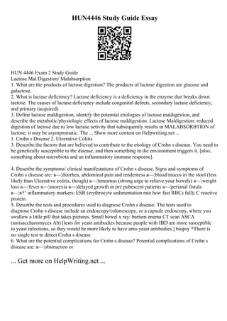 HUN4446 Study Guide Essay
HUN 4446 Exam 2 Study Guide
Lactose Mal Digestion/ Malabsorption
1. What are the products of lactose digestion? The products of lactose digestion are glucose and
galactose.
2. What is lactase deficiency? Lactase deficiency is a deficiency in the enzyme that breaks down
lactose. The causes of lactase deficiency include congenital defects, secondary lactase deficiency,
and primary (acquired).
3. Define lactose maldigestion, identify the potential etiologies of lactose maldigestion, and
describe the metabolic/physiologic effects of lactose maldigestion. Lactose Maldigestion: reduced
digestion of lactose due to low lactase activity that subsequently results in MALABSORBTION of
lactose; it may be asymptomatic. The ... Show more content on Helpwriting.net ...
1. Crohn s Disease 2. Ulcerative Colitis
3. Describe the factors that are believed to contribute to the etiology of Crohn s disease. You need to
be genetically susceptible to the disease, and then something in the environment triggers it. [also,
something about microbiota and an inflammatory immune response].
4. Describe the symptoms/ clinical manifestations of Crohn s disease. Signs and symptoms of
Crohn s disease are: в—¦diarrhea, abdominal pain and tenderness в—¦blood/mucus in the stool (less
likely than Ulcerative colitis, though) в—¦tenesmus (strong urge to relieve your bowels) в—¦weight
loss в—¦fever в—¦anorexia в—¦delayed growth in pre pubescent patients в—¦perianal fistula
в—¦в†‘ inflammatory markers: ESR (erythrocyte sedimentation rate how fast RBCs fall); C reactive
protein
5. Describe the tests and procedures used to diagnose Crohn s disease. The tests used to
diagnose Crohn s disease include an endoscopy/colonoscopy, or a capsule endoscopy, where you
swallow a little pill that takes pictures. Small bowel x ray/ barium enema CT scan ASCA
(antisaccharomyces Ab) [tests for yeast antibodies because people with IBD are more susceptible
to yeast infections, so they would be more likely to have anto yeast antibodies.] biopsy *There is
no single test to detect Crohn s disease
6. What are the potential complications for Crohn s disease? Potential complications of Crohn s
disease are: в—¦obstruction or
... Get more on HelpWriting.net ...
 