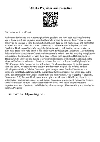 Othello Prejudice And Prejudice
Discrimination At It s Finest
Racism and Sexism are two extremely prominent problems that have been occurring for many
years. Many people are prejudice towards others who are not the same as them. Today we have
come very far in order to limit discrimination, although there are still many places and people that
are sexist and racist. In the three texts I read this term Othello, Snow Falling on Cedars and
Goodnight Desdemona (Good Morning Juliet) there is a direct link to either racism, sexism or
even both. These texts were all set in past times except for Goodnight Desdemona (Good Morning
Juliet) which had components of the story that were set in today s time. We are going to explore the
similarities of discrimination between these three ... Show more content on Helpwriting.net ...
This playwright shows us how people today discriminate against women particularly seen in the
views on Desdemona s character. Academe believes that you re a doomed and helpless victim.
(2.2). Constance tells Desdemona this and instantly Desdemona is enraged by the fact people
think this of her. We are exposed to a side of Desdemona in this play that we may have not
picked up on entirely in Othello. Constance opens our eyes to the fact that Desdemona is a
strong and capable character and not the innocent and helpless character that she is made out to
seem. You are magnificent! Othello should make you his lieutenant. You re capable of greatness,
Desdemona. (2,2). Because Desdemona is never given a real voice in Othello her character is
watered down and her true colours are not shown. Readers are sexist against Desdemona because
she is a woman and in those times women were considered to be much less powerful and
important than men. Constance Ledbelly is also taken advantage of because she is a woman by her
superior, Professor
... Get more on HelpWriting.net ...
 
