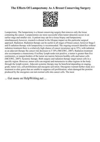 The Effects Of Lumpectomy As A Breast Conserving Surgery
Lumpectomy. The lumpectomy is a breast conserving surgery that removes only the tissue
containing the cancer. Lumpectomies are more successful when tumor detection occurs in an
earlier stage and smaller size. A patient may opt for a tissue biopsy and lumpectomy
simultaneously however, research is dismal in the lifespan impact on this particular surgical
approach. Radiation. Radiation therapy can be useful in all stages of breast cancer, however Stage I
and II radiation therapy with lumpectomy is recommended. The ongoing research identifies without
radiation treatment there is a relatively high chance of cancer recurrence up to 35%; with radiation
as an adjuvant therapy the cancer risk decreases to 5 10% (MCGWC, 2007). Radiation treatment
also accompanies a mastectomy if axillary lymph nodes test positive, a tumor is greater than five
centimeters, or margin borders of the tumor are narrow between healthy cells and tumor cells
(MCGWC, 2007). Systemic therapy. Both surgery and radiation therapy target tumor cells in a
specific region. However, tumor cells can migrate and metastasize to other regions in the body
through the lymph system. Adjuvant systemic therapy may be beneficial depending on staging,
grade, tumor size, cell proliferation and oncogene activation. Oncogenes warrant further study as a
treatment to alter genes that are unable to suppress cell proliferation; when damaged the proteins
produced by the oncogenes can turn normal cells into cancer cells. The most
... Get more on HelpWriting.net ...
 