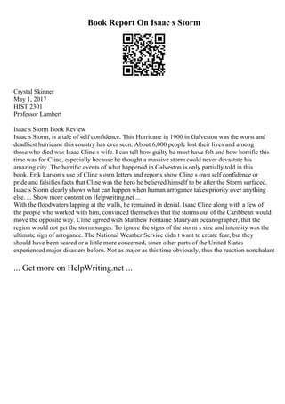 Book Report On Isaac s Storm
Crystal Skinner
May 1, 2017
HIST 2301
Professor Lambert
Isaac s Storm Book Review
Isaac s Storm, is a tale of self confidence. This Hurricane in 1900 in Galveston was the worst and
deadliest hurricane this country has ever seen. About 6,000 people lost their lives and among
those who died was Isaac Cline s wife. I can tell how guilty he must have felt and how horrific this
time was for Cline, especially because he thought a massive storm could never devastate his
amazing city. The horrific events of what happened in Galveston is only partially told in this
book. Erik Larson s use of Cline s own letters and reports show Cline s own self confidence or
pride and falsifies facts that Cline was the hero he believed himself to be after the Storm surfaced.
Isaac s Storm clearly shows what can happen when human arrogance takes priority over anything
else. ... Show more content on Helpwriting.net ...
With the floodwaters lapping at the walls, he remained in denial. Isaac Cline along with a few of
the people who worked with him, convinced themselves that the storms out of the Caribbean would
move the opposite way. Cline agreed with Matthew Fontaine Maury an oceanographer, that the
region would not get the storm surges. To ignore the signs of the storm s size and intensity was the
ultimate sign of arrogance. The National Weather Service didn t want to create fear, but they
should have been scared or a little more concerned, since other parts of the United States
experienced major disasters before. Not as major as this time obviously, thus the reaction nonchalant
... Get more on HelpWriting.net ...
 