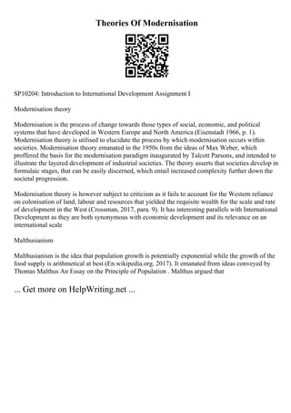 Theories Of Modernisation
SP10204: Introduction to International Development Assignment I
Modernisation theory
Modernisation is the process of change towards those types of social, economic, and political
systems that have developed in Western Europe and North America (Eisenstadt 1966, p. 1).
Modernisation theory is utilised to elucidate the process by which modernisation occurs within
societies. Modernisation theory emanated in the 1950s from the ideas of Max Weber, which
proffered the basis for the modernisation paradigm inaugurated by Talcott Parsons, and intended to
illustrate the layered development of industrial societies. The theory asserts that societies develop in
formulaic stages, that can be easily discerned, which entail increased complexity further down the
societal progression.
Modernisation theory is however subject to criticism as it fails to account for the Western reliance
on colonisation of land, labour and resources that yielded the requisite wealth for the scale and rate
of development in the West (Crossman, 2017, para. 9). It has interesting parallels with International
Development as they are both synonymous with economic development and its relevance on an
international scale
Malthusianism
Malthusianism is the idea that population growth is potentially exponential while the growth of the
food supply is arithmetical at best (En.wikipedia.org, 2017). It emanated from ideas conveyed by
Thomas Malthus An Essay on the Principle of Population . Malthus argued that
... Get more on HelpWriting.net ...
 