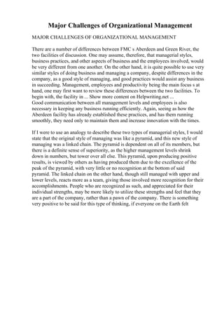 Major Challenges of Organizational Management
MAJOR CHALLENGES OF ORGANIZATIONAL MANAGEMENT
There are a number of differences between FMC s Aberdeen and Green River, the
two facilities of discussion. One may assume, therefore, that managerial styles,
business practices, and other aspects of business and the employees involved, would
be very different from one another. On the other hand, it is quite possible to use very
similar styles of doing business and managing a company, despite differences in the
company, as a good style of managing, and good practices would assist any business
in succeeding. Management, employees and productivity being the main focus s at
hand, one may first want to review these differences between the two facilities. To
begin with, the facility in ... Show more content on Helpwriting.net ...
Good communication between all management levels and employees is also
necessary in keeping any business running efficiently. Again, seeing as how the
Aberdeen facility has already established these practices, and has them running
smoothly, they need only to maintain them and increase innovation with the times.
If I were to use an analogy to describe these two types of managerial styles, I would
state that the original style of managing was like a pyramid, and this new style of
managing was a linked chain. The pyramid is dependent on all of its members, but
there is a definite sense of superiority, as the higher management levels shrink
down in numbers, but tower over all else. This pyramid, upon producing positive
results, is viewed by others as having produced them due to the excellence of the
peak of the pyramid, with very little or no recognition at the bottom of said
pyramid. The linked chain on the other hand, though still managed with upper and
lower levels, reacts more as a team, giving those involved more recognition for their
accomplishments. People who are recognized as such, and appreciated for their
individual strengths, may be more likely to utilize these strengths and feel that they
are a part of the company, rather than a pawn of the company. There is something
very positive to be said for this type of thinking, if everyone on the Earth felt
 