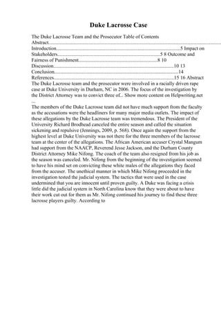 Duke Lacrosse Case
The Duke Lacrosse Team and the Prosecutor Table of Contents
Abstract..........................................................................................................................................
Introduction...................................................................................................5 Impact on
Stakeholders..................................................................................5 8 Outcome and
Fairness of Punishment...............................................................8 10
Discussion................................................................................................10 13
Conclusion...................................................................................................14
References................................................................................................15 16 Abstract
The Duke Lacrosse team and the prosecutor were involved in a racially driven rape
case at Duke University in Durham, NC in 2006. The focus of the investigation by
the District Attorney was to convict three of... Show more content on Helpwriting.net
...
The members of the Duke Lacrosse team did not have much support from the faculty
as the accusations were the headliners for many major media outlets. The impact of
these allegations by the Duke Lacrosse team was tremendous. The President of the
University Richard Brodhead canceled the entire season and called the situation
sickening and repulsive (Jennings, 2009, p. 568). Once again the support from the
highest level at Duke University was not there for the three members of the lacrosse
team at the center of the allegations. The African American accuser Crystal Mangum
had support from the NAACP, Reverend Jesse Jackson, and the Durham County
District Attorney Mike Nifong. The coach of the team also resigned from his job as
the season was canceled. Mr. Nifong from the beginning of the investigation seemed
to have his mind set on convicting these white males of the allegations they faced
from the accuser. The unethical manner in which Mike Nifong proceeded in the
investigation tested the judicial system. The tactics that were used in the case
undermined that you are innocent until proven guilty. A Duke was facing a crisis
little did the judicial system in North Carolina know that they were about to have
their work cut out for them as Mr. Nifong continued his journey to find these three
lacrosse players guilty. According to
 