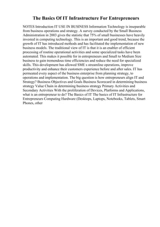 The Basics Of IT Infrastructure For Entrepreneurs
NOTES Introduction IT USE IN BUSINESS Information Technology is inseparable
from business operations and strategy. A survey conducted by the Small Business
Administration in 2003 gives the statistic that 75% of small businesses have heavily
invested in computing technology. This is an important and good trend, because the
growth of IT has introduced methods and has facilitated the implementation of new
business models. The traditional view of IT is that it is an enabler of efficient
processing of routine operational activities and some specialized tasks have been
automated. This makes it possible for in entrepreneurs and Small to Medium Size
business to gain tremendous time efficiencies and reduce the need for specialized
skills. This development has allowed SME s streamline operations, improve
productivity and enhance their customers experience before and after sales. IT has
permeated every aspect of the business enterprise from planning strategy, to
operations and implementation. The big question is how entrepreneurs align IT and
Strategy? Business Objectives and Goals Business Scorecard in determining business
strategy Value Chain in determining business strategy Primary Activities and
Secondary Activities With the proliferation of Devices, Platforms and Applications,
what is an entrepreneur to do? The Basics of IT The basics of IT Infrastructure for
Entrepreneurs Computing Hardware (Desktops, Laptops, Notebooks, Tablets, Smart
Phones, other
 