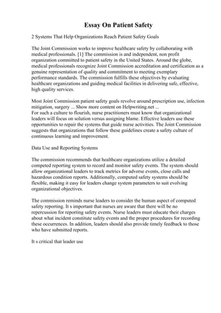 Essay On Patient Safety
2 Systems That Help Organizations Reach Patient Safety Goals
The Joint Commission works to improve healthcare safety by collaborating with
medical professionals. [1] The commission is and independent, non profit
organization committed to patient safety in the United States. Around the globe,
medical professionals recognize Joint Commission accreditation and certification as a
genuine representation of quality and commitment to meeting exemplary
performance standards. The commission fulfills these objectives by evaluating
healthcare organizations and guiding medical facilities in delivering safe, effective,
high quality services.
Most Joint Commission patient safety goals revolve around prescription use, infection
mitigation, surgery ... Show more content on Helpwriting.net ...
For such a culture to flourish, nurse practitioners must know that organizational
leaders will focus on solution versus assigning blame. Effective leaders use these
opportunities to repair the systems that guide nurse activities. The Joint Commission
suggests that organizations that follow these guidelines create a safety culture of
continuous learning and improvement.
Data Use and Reporting Systems
The commission recommends that healthcare organizations utilize a detailed
competed reporting system to record and monitor safety events. The system should
allow organizational leaders to track metrics for adverse events, close calls and
hazardous condition reports. Additionally, computed safety systems should be
flexible, making it easy for leaders change system parameters to suit evolving
organizational objectives.
The commission reminds nurse leaders to consider the human aspect of computed
safety reporting. It s important that nurses are aware that there will be no
repercussion for reporting safety events. Nurse leaders must educate their charges
about what incident constitute safety events and the proper procedures for recording
these occurrences. In addition, leaders should also provide timely feedback to those
who have submitted reports.
It s critical that leader use
 