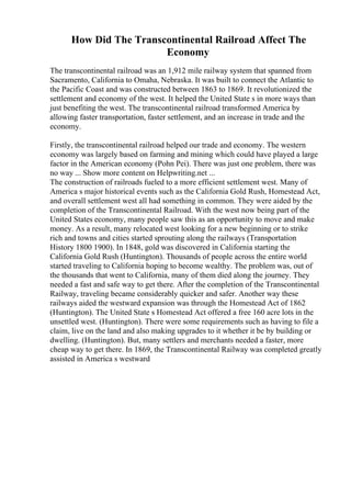 How Did The Transcontinental Railroad Affect The
Economy
The transcontinental railroad was an 1,912 mile railway system that spanned from
Sacramento, California to Omaha, Nebraska. It was built to connect the Atlantic to
the Pacific Coast and was constructed between 1863 to 1869. It revolutionized the
settlement and economy of the west. It helped the United State s in more ways than
just benefiting the west. The transcontinental railroad transformed America by
allowing faster transportation, faster settlement, and an increase in trade and the
economy.
Firstly, the transcontinental railroad helped our trade and economy. The western
economy was largely based on farming and mining which could have played a large
factor in the American economy (Pohn Pei). There was just one problem, there was
no way ... Show more content on Helpwriting.net ...
The construction of railroads fueled to a more efficient settlement west. Many of
America s major historical events such as the California Gold Rush, Homestead Act,
and overall settlement west all had something in common. They were aided by the
completion of the Transcontinental Railroad. With the west now being part of the
United States economy, many people saw this as an opportunity to move and make
money. As a result, many relocated west looking for a new beginning or to strike
rich and towns and cities started sprouting along the railways (Transportation
History 1800 1900). In 1848, gold was discovered in California starting the
California Gold Rush (Huntington). Thousands of people across the entire world
started traveling to California hoping to become wealthy. The problem was, out of
the thousands that went to California, many of them died along the journey. They
needed a fast and safe way to get there. After the completion of the Transcontinental
Railway, traveling became considerably quicker and safer. Another way these
railways aided the westward expansion was through the Homestead Act of 1862
(Huntington). The United State s Homestead Act offered a free 160 acre lots in the
unsettled west. (Huntington). There were some requirements such as having to file a
claim, live on the land and also making upgrades to it whether it be by building or
dwelling. (Huntington). But, many settlers and merchants needed a faster, more
cheap way to get there. In 1869, the Transcontinental Railway was completed greatly
assisted in America s westward
 
