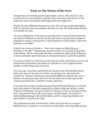 Essay on The Science of the Sexes
Schopenhauer, the German pessimist philosopher, wrote in 1851 that only a man
overcome by his sexual impulses could have given the name of the fair sex to that
undersized, narrow shouldered, broad hipped and short legged race.
Despite the many differences between the sexes, from average weight and height to
body fat, there has been an assumption that these are only skin deep and that intellect
is essentially the same.
The recent publications of the latest in a growing body of research demonstrate that
our brains are different too and fuel the fear that science may provide an antidote to
demands for women s emancipation: if male dominance is all the nature s fault, then
patriarchy is inevitable.
Feminist can, however, breathe a ... Show more content on Helpwriting.net ...
Residing on the male Y chromosome, the gene switches on a cascade of genes that
make testicles. These in turn bathe the body in testosterone. Many of the differences
in male and female rodent behaviour are testosterone derived, said Prof Goodfellow.
If you give a female rat a short burst of testosterone shortly after birth you end up with
a female that demonstrates male behaviour. But there is a lot of argument about
whether a similar thing occurs in humans.
Five years ago, Anne Moir and David Jessel claimed in the book BrainSex that to
believe the sexes are the same is to build a society based on a biological and
scientific lie. There are indeed many documented differences between the sexes in
humans, rats and guinea pigs. However, the best known are in deep regions that
control sexual behaviour, a find that is hardly surprising.
It was only last year that scientists announced they had found differences in the thin
rind on the surface of the brain responsible for higher intellectual abilities. Sandra
Witelson, of McMaster University, told the US Society of Neuroscience that women
had 11 percent more brain cells in the regions near the temples, one crucial for
understanding language in the left hemisphere, and for recognizing melodies and
tonal qualities in speech in the right.
This apparently dovetails with the claim of Moir and Jessel that, as a result of
different levels of exposure to sex hormone at birth, brains work along different lines
 