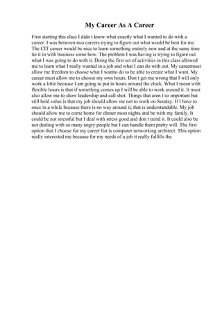 My Career As A Career
First starting this class I didn t know what exactly what I wanted to do with a
career. I was between two careers trying to figure out what would be best for me.
The CIT career would be nice to learn something entirely new and at the same time
tie it in with business some how. The problem I was having is trying to figure out
what I was going to do with it. Doing the first set of activities in this class allowed
me to learn what I really wanted in a job and what I can do with out. My careermust
allow me freedom to choose what I wantto do to be able to create what I want. My
career must allow me to choose my own hours. Don t get me wrong that I will only
work a little because I am going to put in hours around the clock. What I mean with
flexible hours is that if something comes up I will be able to work around it. It must
also allow me to show leadership and call shot. Things that aren t so important but
still hold value is that my job should allow me not to work on Sunday. If I have to
once in a while because there is no way around it, that is understandable. My job
should allow me to come home for dinner most nights and be with my family. It
could be not stressful but I deal with stress good and don t mind it. It could also be
not dealing with so many angry people but I can handle them pretty will. The first
option that I choose for my career list is computer networking architect. This option
really interested me because for my needs of a job it really fulfills the
 