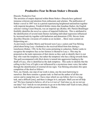 Productive Fear In Bram Stoker s Dracula
Dracula: Productive Fear
The anxieties of empire depicted within Bram Stoker s Dracula have gathered
immense criticism and attention from enthusiasts and scholars. The publication of
Stoker s novel in 1897 was in a period experiencing heightened nationalism together
with imperial decadence. Friedrich Kittler claims that Jonathan Harker, the English
solicitor visiting Count Dracula, was an imperial spy (Kittler, 60). Patrick Brantlinger
fruitfully identifies the novel as a piece of imperial Gothicism . This is attributed to
the identification of several main themes including individual regression influenced
by increased nativity together with barbarism and demonism (230). Steven Arata
describes Dracula s invasion of London as an incident ... Show more content on
Helpwriting.net ...
As previously recalled, Morris and Seward were Lucy s suitors and Van Helsing
joked about being Lucy s husband as she received blood from him during a
transfusion (Stoker, 158). In the first scene pertaining to seduction, Harker seeks to
recognize the temptress face as her fairness is likened to Lucy s. This may be
projected as the male repression of their desire as they seek to identify that it is not
they who want the temptress, but rather the temptress who has a liking towards them.
The guilt accompanied with illicit desire is turned into aggression leading to the
death of Lucy, who is identified as the dark temptress . This seeks to identify that the
calling in the Crew of Light is not influenced by a mysterious inner voice, but rather
through the identification of external divine signs. Van Helsing articulates this upon
completion of the deed as follows:
Now, my friends, one step of our work is done, one the most harrowing to
ourselves. But there remains a greater task: to find out the author of all this our
sorrow and to stamp him out. I have clues which we can follow; but it is a long
task, and a difficult [one], and there is danger in it, and pain. Shall you not all help
me? We have learned to believe, all of us is it not so? And since so, do we not see
our duty? Yes! And do we not promise to go on to the bitter end? Each in turn, [they]
took his hand, and the promise was made. (Stoker,
 