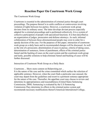 Reaction Paper On Courtroom Work Group
The Courtroom Work Group
Courtroom is essential in the administration of criminal justice through court
proceedings. The purpose thereof is to settle conflicts or controversies involving
violation of rights between two parties. However, a courtroom work group
deviates from its ordinary sense. The latter develops deviant process especially
adapted for a criminal proceedings and is performed collectively. It is a system of
collective participation of people with specialized functions. It is best described as
an organization of judges, prosecutors and defense attorneys. As such, informal
collaboration of between those aforementioned people may exist in order for a
speedy decision of the case. For the purposes of this paper, interaction of courtroom
work group on a daily basis and its recommended changes will be discussed. As well
as the role of a prosecutor, determination of cases to pursue, criteria of taking cases,
determination of sentences, forms of punishment, effects of the criminal justice
funnel and the backlog of cases on the court system and the courtroom work group
and lastly, possible solutions to help eliminate funnel and backlog of cases will be
further discussed.
Interaction of Courtroom Work Group on a Daily Basis
Courtroom ... Show more content on Helpwriting.net ...
It is the nature of the case and the crime committed which surface the selection of
applicable sentence. However, when the court finds a particular case unusual, the
court may depart from the guidelines and resort to a pertinent sentence appropriate
for the nature of the case. Thereafter, the appellate court may choose to review and
determine its appropriateness and reasonableness (United States Sentencing
Commission, 2008). Sentencing is evaluated by the U.S Sentencing
Commission.They determine its effects to the criminal justice system and
recommends necessary modifications thereof (American International College,
 