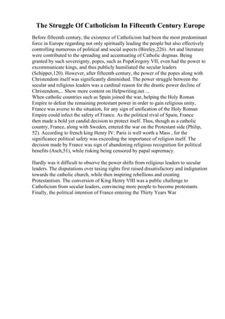 The Struggle Of Catholicism In Fifteenth Century Europe
Before fifteenth century, the existence of Catholicism had been the most predominant
force in Europe regarding not only spiritually leading the people but also effectively
controlling numerous of political and social aspects (Bireley,226). Art and literature
were contributed to the spreading and accentuating of Catholic dogmas. Being
granted by such sovereignty, popes, such as PopeGregory VII, even had the power to
excommunicate kings, and thus publicly humiliated the secular leaders
(Schipper,120). However, after fifteenth century, the power of the popes along with
Christendom itself was significantly diminished. The power struggle between the
secular and religious leaders was a cardinal reason for the drastic power decline of
Christendom,... Show more content on Helpwriting.net ...
When catholic countries such as Spain joined the war, helping the Holy Roman
Empire to defeat the remaining protestant power in order to gain religious unity,
France was averse to the situation, for any sign of unification of the Holy Roman
Empire could infect the safety of France. As the political rival of Spain, France
then made a bold yet candid decision to protect itself. Thus, though as a catholic
country, France, along with Sweden, entered the war on the Protestant side (Philip,
52). According to french king Henry IV: Paris is well worth a Mass , for the
significance political safety was exceeding the importance of religion itself. The
decision made by France was sign of abandoning religious recognition for political
benefits (Asch,51), while risking being censored by papal supremacy.
Hardly was it difficult to observe the power shifts from religious leaders to secular
leaders. The disputations over taxing rights first raised dissatisfactory and indignation
towards the catholic church, while then inspiring rebellions and creating
Protestantism. The conversion of King Henry VIII was a public challenge to
Catholicism from secular leaders, convincing more people to become protestants.
Finally, the political intention of France entering the Thirty Years War
 