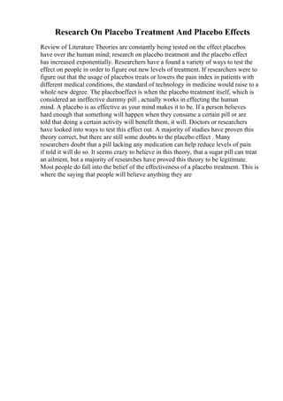 Research On Placebo Treatment And Placebo Effects
Review of Literature Theories are constantly being tested on the effect placebos
have over the human mind; research on placebo treatment and the placebo effect
has increased exponentially. Researchers have a found a variety of ways to test the
effect on people in order to figure out new levels of treatment. If researchers were to
figure out that the usage of placebos treats or lowers the pain index in patients with
different medical conditions, the standard of technology in medicine would raise to a
whole new degree. The placeboeffect is when the placebo treatment itself, which is
considered an ineffective dummy pill , actually works in effecting the human
mind. A placebo is as effective as your mind makes it to be. If a person believes
hard enough that something will happen when they consume a certain pill or are
told that doing a certain activity will benefit them, it will. Doctors or researchers
have looked into ways to test this effect out. A majority of studies have proven this
theory correct, but there are still some doubts to the placebo effect . Many
researchers doubt that a pill lacking any medication can help reduce levels of pain
if told it will do so. It seems crazy to believe in this theory, that a sugar pill can treat
an ailment, but a majority of researches have proved this theory to be legitimate.
Most people do fall into the belief of the effectiveness of a placebo treatment. This is
where the saying that people will believe anything they are
 