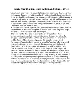 Social Stratification, Class System And Ethnocentrism
Social stratification, class systems, and ethnocentrism are all parts of our society that
influence our thoughts of what is normal and what is outlandish. Social stratification
is a system in which society ranks and organizes people into ranks to identify them. A
class system is a system which classifies people based on their social position at birth
and their achievements later in life. Ethnocentrism is the view that one s own culture
is normal and other cultures are odd; through ethnocentrism, a person judges other
cultures through their own standards.
Social stratification can influence what is considered normal in a particular culture or
subculture due to their social categories. Within different social categories, people
can and ... Show more content on Helpwriting.net ...
There can even be ethnocentrism between the overlying culture between
socioeconomic classes; whilst someone in the upper class may not balk at the
prospect of spending more than $400 on a jacket, someone in the lower or even
middle class would most likely not pay near that much for a single jacket.
An example of an action that is considered normal in American culture, yet could
be considered strange to other cultures, is the emphasis on individuality and
independence. In the United States, it is considered weird if a child lives with
their parents after high school, or college if they choose to attend as many do.
However, in some Asian and European countries, it is considered perfectly normal
for some children to live with one or two other generations in their family in order
to keep a close bond and minimize the cost of living. To many in those countries it
is a strange idea that people prize independence so much as to leave their family
and take the financial risk of purchasing or renting their own house; however, they
may not even live there alone, there may be roommates to share the cost. This may
seem to a bit hypocritical to outsiders, as the goal of moving out of the
 