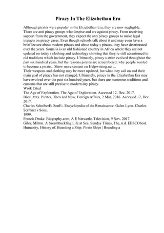 Piracy In The Elizabethan Era
Although pirates were popular in the Elizabethan Era, they are now negligible.
There are anti piracy groups who despise and are against piracy. From receiving
support from the government, they expect the anti piracy groups to make legal
impacts on piracy cases. Even though schools talk about it and may even have a
brief lecture about modern pirates and about today s pirates, they have deteriorated
over the years. Somalia is an old fashioned country in Africa where they are not
updated on today s clothing and technology showing that they re still accustomed to
old traditions which include piracy. Ultimately, piracy s attire evolved throughout the
past six hundred years, but the reasons pirates are remembered, why people wanted
to become a pirate... Show more content on Helpwriting.net ...
Their weapons and clothing may be more updated, but what they sail on and their
main goal of piracy has not changed. Ultimately, piracy in the Elizabethan Era may
have evolved over the past six hundred years, but there are numerous traditions and
customs that are still precise to modern day piracy.
Work Cited
The Age of Exploration. The Age of Exploration. Accessed 12, Dec. 2017.
Boot, Max. Pirates, Then and Now. Foreign Affairs, 2 Mar. 2016. Accessed 12, Dec.
2017.
Charles SchniberЕ› SonЕ›. Encyclopedia of the Renaissance. Galen Lyon. Charles
Scribner s Sons,
1999.
Francis Drake. Biography.com, A E Networks Television, 9 Nov. 2017.
Giles, Milton. A Swashbuckling Life at Sea. Sunday Times, The, n.d. EBSCOhost.
Humanity, History of. Boarding a Ship. Pirate Ships | Boarding a
 