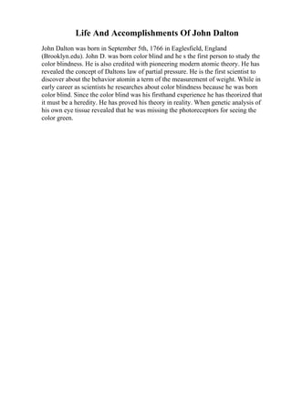 Life And Accomplishments Of John Dalton
John Dalton was born in September 5th, 1766 in Eaglesfield, England
(Brooklyn.edu). John D. was born color blind and he s the first person to study the
color blindness. He is also credited with pioneering modern atomic theory. He has
revealed the concept of Daltons law of partial pressure. He is the first scientist to
discover about the behavior atomin a term of the measurement of weight. While in
early career as scientists he researches about color blindness because he was born
color blind. Since the color blind was his firsthand experience he has theorized that
it must be a heredity. He has proved his theory in reality. When genetic analysis of
his own eye tissue revealed that he was missing the photoreceptors for seeing the
color green.
 