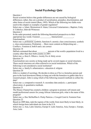 Social Psychology Quiz
Question 1
Social scientists believe that gender differences are not caused by biological
differences; rather, they are a product of socialization, prejudice, discrimination, and
other forms of social control (Bem, 1993). Which of the following two faiths were
used in this chapter as examples of gender regulation?
Select one: a. Islam; Mormonism b. Islam; Universal Unitarianism c. Baptists; Unity
d. Catholics; Jehovah Witnesses
Question 2
In the order presented, match the following theoretical perspectives to their
appropriate key words: Feminist __________, Interactionist __________,
Functionalism __________.
Select one: a. proletariat; symbols; functions b. anomie; class consciousness; symbols
c. class consciousness; Proletariat; ... Show more content on Helpwriting.net ...
Conflict c. Feminist d. both b and c are correct
Question 18
DeParle estimated that about __________ percent of the world s population lived in a
country other than their birth country in 2007.
Select one: a. three b. fifteen c. twenty five d. thirty seven
Question 19
Functionalism sees society as being made up by several organs or social structures.
These social structures are often referred to as social institutions. Which of the
following is not considered a social institution?
Select one: a. family b. urbanization c. education d. religion
Question 20
John is a student of sociology. He decides to dress as if he is a homeless person and
goes to the local downtown library to hang out with the homeless to gather data for a
research project. John is using which of the following research methods to collect his
data?
Select one: a. comparative research. b. secondary data analysis. c. participant
observation. d. quantitative methods.
Question 21
The Disney Channel has created a children s program to promote self esteem and
model professional careers for young African American girls, what is the name of this
program?
Select one: a. Doc McStuffins b. Pretty Patricia c. Cowgirl Carol d. Feminist Fran
Question 22
Based on 2009 data, rank the regions of the world, from most likely to least likely, in
which foreign born individuals are from in the U.S.
Select one: a. Asia, Latin America, Europe b. Latin America, Asia, Europe c. Europe,
Asia, Latin
 