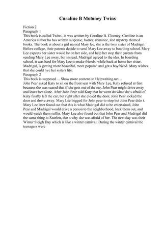 Coraline B Moloney Twins
Fiction 2
Paragraph 1
This book is called Twins , it was written by Coraline B. Clooney. Caroline is an
America author ho has written suspense, horror, romance, and mystery themed
books. The book is about a girl named Mary lee, she is the twin sister of Madrigal.
Before college, their parents decide to send Mary Lee away to boarding school. Mary
Lee expects her sister would be on her side, and help her stop their parents from
sending Mary Lee away, but instead, Madrigal agreed to the ides. In boarding
school, it was hard for Mary Lee to make friends, while back at home her sister,
Madrigal, is getting more beautiful, more popular, and got a boyfriend. Mary wishes
that she could live her sisters life.
Paragraph 2
This book is supposed ... Show more content on Helpwriting.net ...
John Pear asked Katy to sit on the front seat with Mary Lee, Katy refused at first
because she was scared that if she gets out of the car, John Pear might drive away
and leave her alone. After John Pear told Katy that he wont do what she s afraid of,
Katy finally left the car, but right after she closed the door, John Pear locked the
door and drove away. Mary Lee begged for John pear to stop but John Pear didn t.
Mary Lee later found out that this is what Madrigal did to be entertained, John
Pear and Madrigal would drive a person to the neighborhood, lock them out, and
would watch them suffer. Mary Lee also found out that John Pear and Madrigal did
the same thing to Scarlett, that s why she was afraid of her. The next day was their
Winter Sleigh Day which is like a winter carnival. During the winter carnival the
teenagers were
 