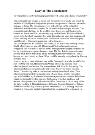 Essay on The Commander
To what extent is the Commander presented as both villain and a figure of sympathy?
The commander can be seen as a man torn between two worlds, he was one of the
founders of Gilead yet still enjoys and yearns for the pleasures of the old society he
managed to break. The commander is cool and collected on the surface but
underneath he is bitter and corrupted for the world he has managed to create. The
commander secretly longs for the world to be as it once was and this is why he
savours his time with Offred because she may remind him of life before Gilead. It
is also ironic how both characters feel under the surface an anger and repression of
Gilead and they both want to break free. However on the surface when they play
scrabble with ... Show more content on Helpwriting.net ...
This could represent the villainous side to him, as his power and authority create a
shield, which hides his true self. This means Offred and the reader are not
completely sure of who he is and his wants. Throughout this chapter the theme of
having or gaining more power is very evident. The fact that the commander does
have so much power and Offred has so little makes him more villainous. This is
because we can evidently see how Offred could be so easily manipulated by this very
powerful man.
However we see a more villainous side to The Commander when he asks Offred to
play scrabble with him. He manipulates Offred into having almost a false
relationship with him because this is non existent with his wife, Serena Joy. The
relationship between the commander and Serena Joy is very numb, cold and
formal. They are very alike in character and so they control each other. Their
relationship is somewhat business like and lifeless. In one chapter Serena Joy
says to Offred He s my Husband till death do us part and this sentence feels almost
forced. As the reader we feel she says this because of the last handmaid and
because of the jealousy she feels towards Offred. She wants to take it away before
she can even have it. This relationship with Serena Joy puts things out of balance
and Offred and in a way wants to go back to normality. He is unhappy about the
situation in Gilead and wants to forget about the present and live in the past. He
 