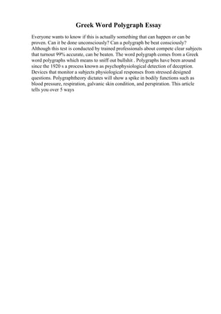 Greek Word Polygraph Essay
Everyone wants to know if this is actually something that can happen or can be
proven. Can it be done unconsciously? Can a polygraph be beat consciously?
Although this test is conducted by trained professionals about compete clear subjects
that turnout 99% accurate, can be beaten. The word polygraph comes from a Greek
word polygraphs which means to sniff out bullshit . Polygraphs have been around
since the 1920 s a process known as psychophysiological detection of deception.
Devices that monitor a subjects physiological responses from stressed designed
questions. Polygraphtheory dictates will show a spike in bodily functions such as
blood pressure, respiration, galvanic skin condition, and perspiration. This article
tells you over 5 ways
 