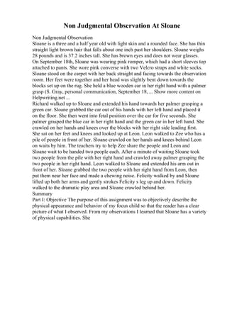 Non Judgmental Observation At Sloane
Non Judgmental Observation
Sloane is a three and a half year old with light skin and a rounded face. She has thin
straight light brown hair that falls about one inch past her shoulders. Sloane weighs
28 pounds and is 37.2 inches tall. She has brown eyes and does not wear glasses.
On September 18th, Sloane was wearing pink romper, which had a short sleeves top
attached to pants. She wore pink converse with two Velcro straps and white socks.
Sloane stood on the carpet with her back straight and facing towards the observation
room. Her feet were together and her head was slightly bent down towards the
blocks set up on the rug. She held a blue wooden car in her right hand with a palmer
grasp (S. Gray, personal communication, September 18, ... Show more content on
Helpwriting.net ...
Richard walked up to Sloane and extended his hand towards her palmer grasping a
green car. Sloane grabbed the car out of his hands with her left hand and placed it
on the floor. She then went into fetal position over the car for five seconds. She
palmer grasped the blue car in her right hand and the green car in her left hand. She
crawled on her hands and knees over the blocks with her right side leading first.
She sat on her feet and knees and looked up at Leon. Leon walked to Zee who has a
pile of people in front of her. Sloane crawled on her hands and knees behind Leon
on waits by him. The teachers try to help Zee share the people and Leon and
Sloane wait to be handed two people each. After a minute of waiting Sloane took
two people from the pile with her right hand and crawled away palmer grasping the
two people in her right hand. Leon walked to Sloane and extended his arm out in
front of her. Sloane grabbed the two people with her right hand from Leon, then
put them near her face and made a chewing noise. Felicity walked by and Sloane
lifted up both her arms and gently strokes Felicity s leg up and down. Felicity
walked to the dramatic play area and Sloane crawled behind her.
Summary
Part I: Objective The purpose of this assignment was to objectively describe the
physical appearance and behavior of my focus child so that the reader has a clear
picture of what I observed. From my observations I learned that Sloane has a variety
of physical capabilities. She
 
