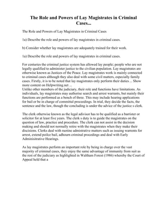 The Role and Powers of Lay Magistrates in Criminal
Cases...
The Role and Powers of Lay Magistrates in Criminal Cases
1a) Describe the role and powers of lay magistrates in criminal cases.
b) Consider whether lay magistrates are adequately trained for their work.
1a) Describe the role and powers of lay magistrates in criminal cases.
For centuries the criminal justice system has allowed lay people; people who are not
legally qualified to administer justice to the civilian population. Lay magistrates are
otherwise known as Justices of the Peace. Lay magistrates work is mainly connected
to criminal cases although they also deal with some civil matters, especially family
cases. Firstly, it is to be noted that lay magistrates only perform their duties ... Show
more content on Helpwriting.net ...
Unlike other members of the judiciary, their role and functions have limitations. As
individuals, lay magistrates may authorise search and arrest warrants, but mainly their
functions are performed as a bench of three. This may include hearing applications
for bail or be in charge of committal proceedings. In trial, they decide the facts, the
sentence and the law, though the concluding is under the advice of the justice s clerk.
The clerk otherwise known as the legal adivisor has to be qualified as a barrister or
solicitor for at least five years. The clerk s duty is to guide the magistrates on the
question of law, practice and procedure. The clerk can not assist in the decision
making and should not normally retire with the magistrates when they make their
discisions. Clerks deal with ruotine admistrative matters such as issuing warrents for
arrest, extend poilce bail, adhourn criminal procedings and deal with Early
Adminisitrative Hearings.
As lay magistrates perform an important role by being in charge over the vast
majority of criminal cases, they enjoy the same advantage of immunity from suit as
the rest of the judiciary as highlighted in Waltham Forest (1986) whereby the Court of
Appeal held that a
 