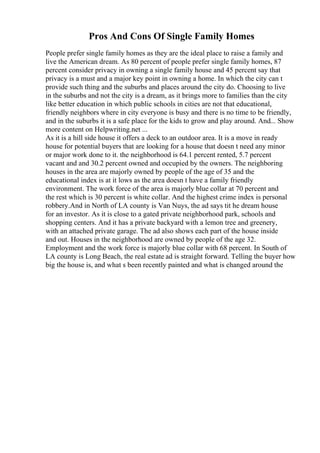Pros And Cons Of Single Family Homes
People prefer single family homes as they are the ideal place to raise a family and
live the American dream. As 80 percent of people prefer single family homes, 87
percent consider privacy in owning a single family house and 45 percent say that
privacy is a must and a major key point in owning a home. In which the city can t
provide such thing and the suburbs and places around the city do. Choosing to live
in the suburbs and not the city is a dream, as it brings more to families than the city
like better education in which public schools in cities are not that educational,
friendly neighbors where in city everyone is busy and there is no time to be friendly,
and in the suburbs it is a safe place for the kids to grow and play around. And... Show
more content on Helpwriting.net ...
As it is a hill side house it offers a deck to an outdoor area. It is a move in ready
house for potential buyers that are looking for a house that doesn t need any minor
or major work done to it. the neighborhood is 64.1 percent rented, 5.7 percent
vacant and and 30.2 percent owned and occupied by the owners. The neighboring
houses in the area are majorly owned by people of the age of 35 and the
educational index is at it lows as the area doesn t have a family friendly
environment. The work force of the area is majorly blue collar at 70 percent and
the rest which is 30 percent is white collar. And the highest crime index is personal
robbery.And in North of LA county is Van Nuys, the ad says tit he dream house
for an investor. As it is close to a gated private neighborhood park, schools and
shopping centers. And it has a private backyard with a lemon tree and greenery,
with an attached private garage. The ad also shows each part of the house inside
and out. Houses in the neighborhood are owned by people of the age 32.
Employment and the work force is majorly blue collar with 68 percent. In South of
LA county is Long Beach, the real estate ad is straight forward. Telling the buyer how
big the house is, and what s been recently painted and what is changed around the
 