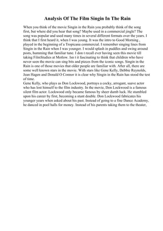 Analysis Of The Film Singin In The Rain
When you think of the movie Singin in the Rain you probably think of the song
first, but where did you hear that song? Maybe used in a commercial jingle? The
song was popular and used many times in several different formats over the years. I
think that I first heard it, when I was young. It was the intro to Good Morning ,
played in the beginning of a Tropicana commercial. I remember singing lines from
Singin in the Rain when I was younger. I would splash in puddles and swing around
posts, humming that familiar tune. I don t recall ever having seen this movie till
taking FilmStudies at Motlow. Isn t it fascinating to think that children who have
never seen the movie can sing bits and pieces from the iconic songs. Singin in the
Rain is one of those movies that older people are familiar with. After all, there are
some well known stars in the movie. With stars like Gene Kelly, Debbie Reynolds,
Jean Hagen and Donald O Connor it is clear why Singin in the Rain has stood the test
of time.
Gene Kelly, who plays as Don Lockwood, portrays a cocky, arrogant, suave actor
who has lost himself to the film industry. In the movie, Don Lockwood is a famous
silent film actor. Lockwood only became famous by sheer dumb luck. He stumbled
upon his career by first, becoming a stunt double. Don Lockwood fabricates his
younger years when asked about his past. Instead of going to a fine Dance Academy,
he danced in pool halls for money. Instead of his parents taking them to the theater,
 