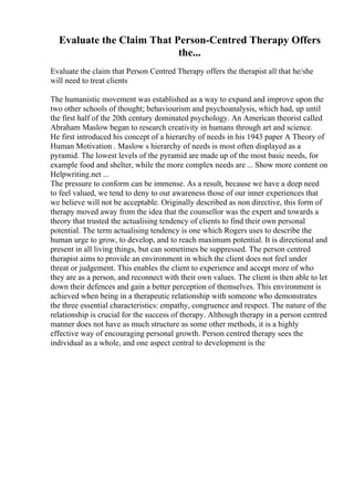 Evaluate the Claim That Person-Centred Therapy Offers
the...
Evaluate the claim that Person Centred Therapy offers the therapist all that he/she
will need to treat clients
The humanistic movement was established as a way to expand and improve upon the
two other schools of thought; behaviourism and psychoanalysis, which had, up until
the first half of the 20th century dominated psychology. An American theorist called
Abraham Maslow began to research creativity in humans through art and science.
He first introduced his concept of a hierarchy of needs in his 1943 paper A Theory of
Human Motivation . Maslow s hierarchy of needs is most often displayed as a
pyramid. The lowest levels of the pyramid are made up of the most basic needs, for
example food and shelter, while the more complex needs are ... Show more content on
Helpwriting.net ...
The pressure to conform can be immense. As a result, because we have a deep need
to feel valued, we tend to deny to our awareness those of our inner experiences that
we believe will not be acceptable. Originally described as non directive, this form of
therapy moved away from the idea that the counsellor was the expert and towards a
theory that trusted the actualising tendency of clients to find their own personal
potential. The term actualising tendency is one which Rogers uses to describe the
human urge to grow, to develop, and to reach maximum potential. It is directional and
present in all living things, but can sometimes be suppressed. The person centred
therapist aims to provide an environment in which the client does not feel under
threat or judgement. This enables the client to experience and accept more of who
they are as a person, and reconnect with their own values. The client is then able to let
down their defences and gain a better perception of themselves. This environment is
achieved when being in a therapeutic relationship with someone who demonstrates
the three essential characteristics: empathy, congruence and respect. The nature of the
relationship is crucial for the success of therapy. Although therapy in a person centred
manner does not have as much structure as some other methods, it is a highly
effective way of encouraging personal growth. Person centred therapy sees the
individual as a whole, and one aspect central to development is the
 