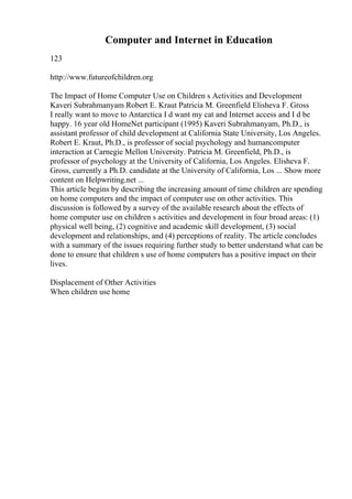 Computer and Internet in Education
123
http://www.futureofchildren.org
The Impact of Home Computer Use on Children s Activities and Development
Kaveri Subrahmanyam Robert E. Kraut Patricia M. Greenfield Elisheva F. Gross
I really want to move to Antarctica I d want my cat and Internet access and I d be
happy. 16 year old HomeNet participant (1995) Kaveri Subrahmanyam, Ph.D., is
assistant professor of child development at California State University, Los Angeles.
Robert E. Kraut, Ph.D., is professor of social psychology and humancomputer
interaction at Carnegie Mellon University. Patricia M. Greenfield, Ph.D., is
professor of psychology at the University of California, Los Angeles. Elisheva F.
Gross, currently a Ph.D. candidate at the University of California, Los ... Show more
content on Helpwriting.net ...
This article begins by describing the increasing amount of time children are spending
on home computers and the impact of computer use on other activities. This
discussion is followed by a survey of the available research about the effects of
home computer use on children s activities and development in four broad areas: (1)
physical well being, (2) cognitive and academic skill development, (3) social
development and relationships, and (4) perceptions of reality. The article concludes
with a summary of the issues requiring further study to better understand what can be
done to ensure that children s use of home computers has a positive impact on their
lives.
Displacement of Other Activities
When children use home
 