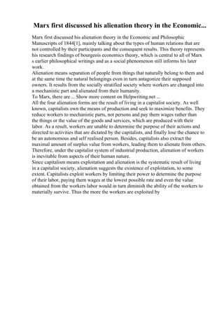 Marx first discussed his alienation theory in the Economic...
Marx first discussed his alienation theory in the Economic and Philosophic
Manuscripts of 1844[1], mainly talking about the types of human relations that are
not controlled by their participants and the consequent results. This theory represents
his research findings of bourgeois economics theory, which is central to all of Marx
s earlier philosophical writings and as a social phenomenon still informs his later
work.
Alienation means separation of people from things that naturally belong to them and
at the same time the natural belongings even in turn antagonize their supposed
owners. It results from the socially stratified society where workers are changed into
a mechanistic part and alienated from their humanity.
To Marx, there are ... Show more content on Helpwriting.net ...
All the four alienation forms are the result of living in a capitalist society. As well
known, capitalists own the means of production and seek to maximize benefits. They
reduce workers to mechanistic parts, not persons and pay them wages rather than
the things or the value of the goods and services, which are produced with their
labor. As a result, workers are unable to determine the purpose of their actions and
directed to activities that are dictated by the capitalists, and finally lose the chance to
be an autonomous and self realised person. Besides, capitalists also extract the
maximal amount of surplus value from workers, leading them to alienate from others.
Therefore, under the capitalist system of industrial production, alienation of workers
is inevitable from aspects of their human nature.
Since capitalism means exploitation and alienation is the systematic result of living
in a capitalist society, alienation suggests the existence of exploitation, to some
extent. Capitalists exploit workers by limiting their power to determine the purpose
of their labor, paying them wages at the lowest possible rate and even the value
obtained from the workers labor would in turn diminish the ability of the workers to
materially survive. Thus the more the workers are exploited by
 