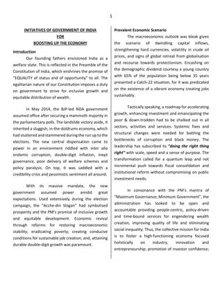 1
INITIATIVES OF GOVERNMENT OF INDIA
FOR
BOOSTING UP THE ECONOMY
Introduction
Our founding fathers envisioned India as a
welfare state. This is reflected in the Preamble of the
Constitution of India, which enshrines the promise of
“EQUALITY of status and of opportunity” to all. The
egalitarian nature of our Constitution imposes a duty
on government to strive for inclusive growth and
equitable distribution of wealth.
In May 2014, the BJP-led NDA government
assumed office after securing a mammoth majority in
the parliamentary polls. The landslide victory aside, it
inherited a sluggish, in-the-doldrums economy, which
had stuttered and stammered during the run up to the
elections. The new central dispensation came to
power in an environment riddled with inter alia
endemic corruption, double-digit inflation, inept
governance, poor delivery of welfare schemes and
policy paralysis. On top, it was saddled with a
credibility crisis and pessimistic sentiment all around.
With its massive mandate, the new
government assumed power amidst great
expectations. Used extensively during the election
campaign, the “Acche-din Slogan” had symbolised
prosperity and the PM’s promise of inclusive growth
and equitable development. Economic revival
through reforms for restoring macroeconomic
stability; eradicating poverty; creating conducive
conditions for sustainable job creation; and, attaining
durable double-digit growth was paramount.
Prevalent Economic Scenario
The macroeconomic outlook was bleak given
the scenario of dwindling capital inflows,
strengthening hard currencies, volatility in crude oil
prices, and signs of global retreat from globalisation
and recourse towards protectionism. Encashing on
the demographic dividend courtesy a young country
with 65% of the population being below 35 years
presented a Catch-22 situation, for it was predicated
on the existence of a vibrant economy creating jobs
sustainably.
Tactically speaking, a roadmap for accelerating
growth, enhancing investment and emancipating the
poor & down-trodden had to be chalked out in all
sectors, activities and services. Systemic fixes and
structural changes were needed for battling the
bottlenecks of corruption and black money. The
leadership has subscribed to “doing the right thing
right” with scale, speed and a sense of purpose. The
transformation called for a quantum leap and not
incremental push towards fiscal consolidation and
institutional reform without compromising on public
investment needs.
In consonance with the PM’s mantra of
“Maximum Governance; Minimum Government”, the
administration has looked to be open and
accountable providing people-centric, policy-driven
and time-bound services for engendering wealth
creation, improving quality of life and eliminating
social inequality. Thus, the collective mission for India
is to foster a high-functioning economy focused
holistically on industry, innovation and
entrepreneurship; promotion of investor confidence;
 