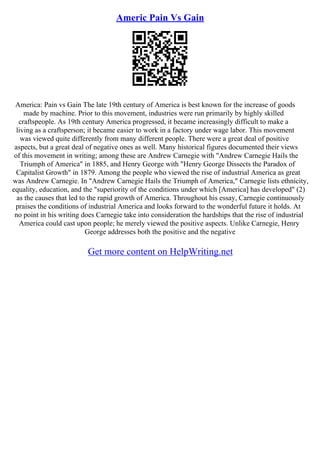 Americ Pain Vs Gain
America: Pain vs Gain The late 19th century of America is best known for the increase of goods
made by machine. Prior to this movement, industries were run primarily by highly skilled
craftspeople. As 19th century America progressed, it became increasingly difficult to make a
living as a craftsperson; it became easier to work in a factory under wage labor. This movement
was viewed quite differently from many different people. There were a great deal of positive
aspects, but a great deal of negative ones as well. Many historical figures documented their views
of this movement in writing; among these are Andrew Carnegie with "Andrew Carnegie Hails the
Triumph of America" in 1885, and Henry George with "Henry George Dissects the Paradox of
Capitalist Growth" in 1879. Among the people who viewed the rise of industrial America as great
was Andrew Carnegie. In "Andrew Carnegie Hails the Triumph of America," Carnegie lists ethnicity,
equality, education, and the "superiority of the conditions under which [America] has developed" (2)
as the causes that led to the rapid growth of America. Throughout his essay, Carnegie continuously
praises the conditions of industrial America and looks forward to the wonderful future it holds. At
no point in his writing does Carnegie take into consideration the hardships that the rise of industrial
America could cast upon people; he merely viewed the positive aspects. Unlike Carnegie, Henry
George addresses both the positive and the negative
Get more content on HelpWriting.net
 