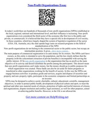 Non-Profit Organizations Essay
In today's world there are hundreds of thousands of non–profit organizations (NPOs) established at
the local, regional, national and international level, and their influence is increasing. Non–profit
organizations even considered the third sector of the economy (the first two is the public and
private, or commercial). It is believed that they have a special role in development of civil society.
In those countries, which have largely shaped the system of legislative regulation of the sector
(USA, UK, Australia, etc); the state spends huge sums on research programs in the field of
standardization of the NPO.
Non–profit organizations do not belong to the commercial sector or the public sector, but occupy an
intermediate position. It gives...show more content...
The main purpose of commercial organization is to earn money for its owners. The NPOs can't have
owners, as this entity is intended to serve the population, and the law clearly defines that the
property (with the concomitant extraction of private benefits) is incompatible with serving the
public interest. ## So non–profit organization is the organization that has no profit as the main
objective of its activity and doesn't distribute the profits among the participants. This doesn't mean
that non–profit organizations can't make money, but the money should go to public purposes for
which organization was created. These funds can also be set aside for future programs or
transferred to other organizations working for the benefit of society. In this way the NPOs can
engage business activities: to produce goods and services, acquire and dispose of securities and
property and non–property rights, participate in the economic companies and limited partnerships as
an investor.
NPOs may be designed to achieve social, charitable, cultural, educational, scientific, management
objectives, in order to protect public health, development of physical culture and sport, to meet the
spiritual and other non–material needs of citizens, protection of rights and lawful interests of citizens
and organizations, dispute resolution and conflict, legal assistance, as well for other purposes, aimed
at achieving public benefits. However, in the UK is not allowed the
Get more content on HelpWriting.net
 